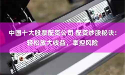 中国十大股票配资公司 配资炒股秘诀：轻松放大收益，掌控风险