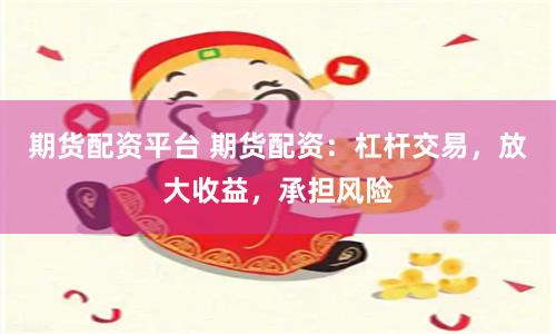 期货配资平台 期货配资：杠杆交易，放大收益，承担风险