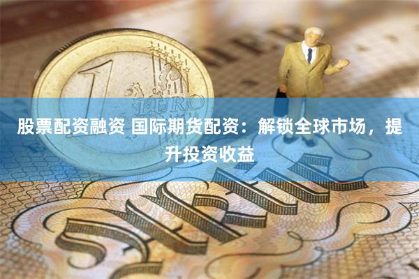 股票配资融资 国际期货配资：解锁全球市场，提升投资收益
