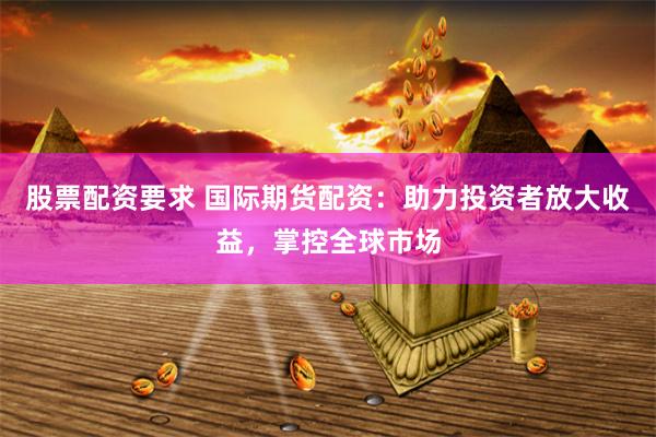 股票配资要求 国际期货配资：助力投资者放大收益，掌控全球市场