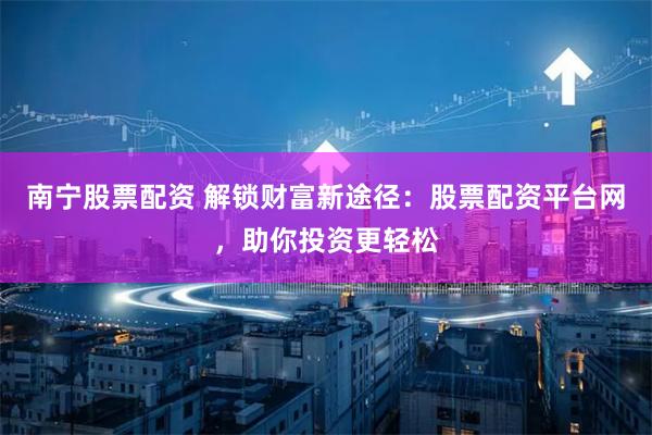 南宁股票配资 解锁财富新途径：股票配资平台网，助你投资更轻松