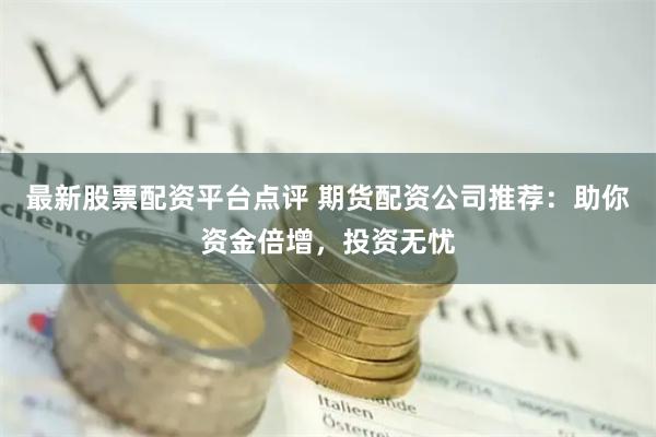 最新股票配资平台点评 期货配资公司推荐：助你资金倍增，投资无忧