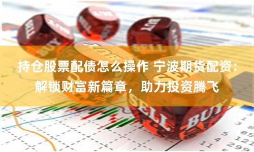 持仓股票配债怎么操作 宁波期货配资：解锁财富新篇章，助力投资腾飞