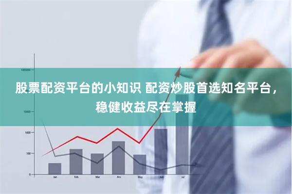 股票配资平台的小知识 配资炒股首选知名平台，稳健收益尽在掌握