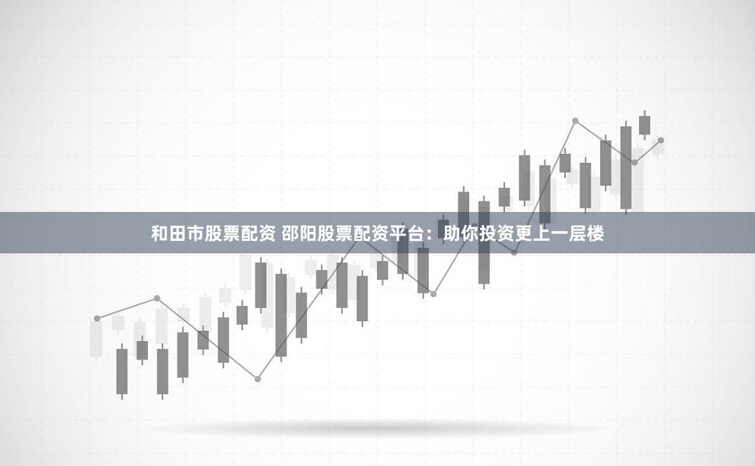 和田市股票配资 邵阳股票配资平台：助你投资更上一层楼