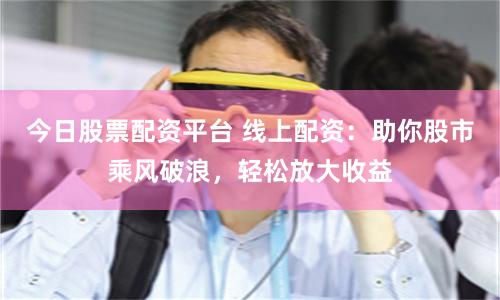 今日股票配资平台 线上配资：助你股市乘风破浪，轻松放大收益