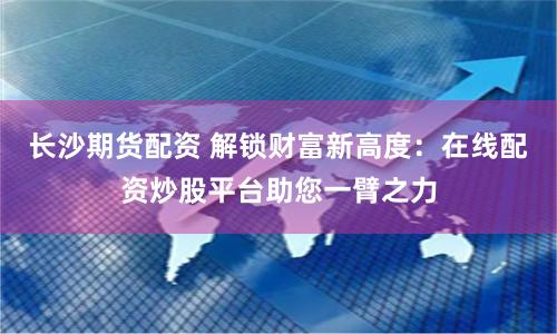 长沙期货配资 解锁财富新高度：在线配资炒股平台助您一臂之力