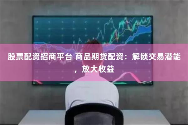 股票配资招商平台 商品期货配资：解锁交易潜能，放大收益