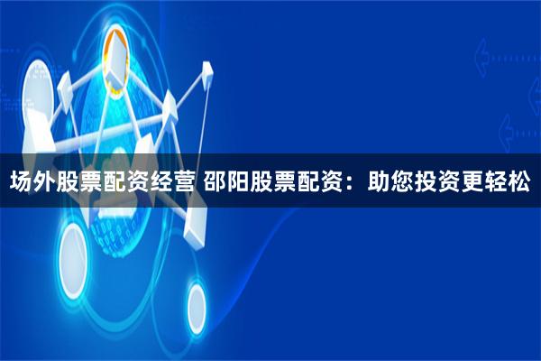 场外股票配资经营 邵阳股票配资：助您投资更轻松